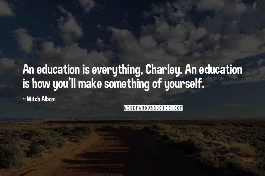 Mitch Albom Quotes: An education is everything, Charley. An education is how you'll make something of yourself.