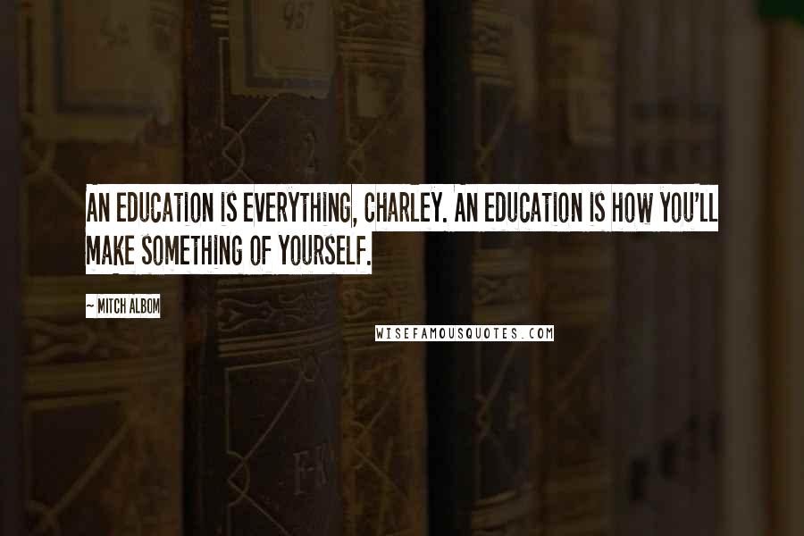 Mitch Albom Quotes: An education is everything, Charley. An education is how you'll make something of yourself.