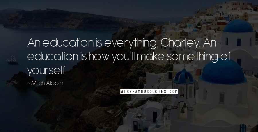 Mitch Albom Quotes: An education is everything, Charley. An education is how you'll make something of yourself.