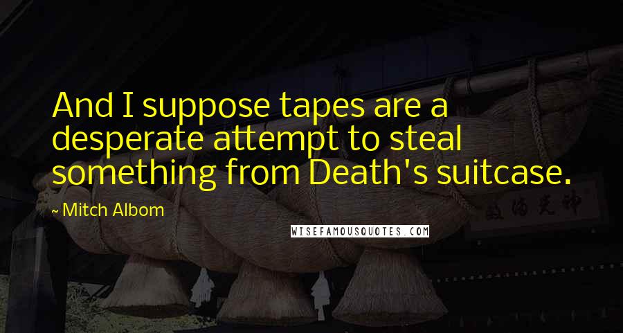 Mitch Albom Quotes: And I suppose tapes are a desperate attempt to steal something from Death's suitcase.