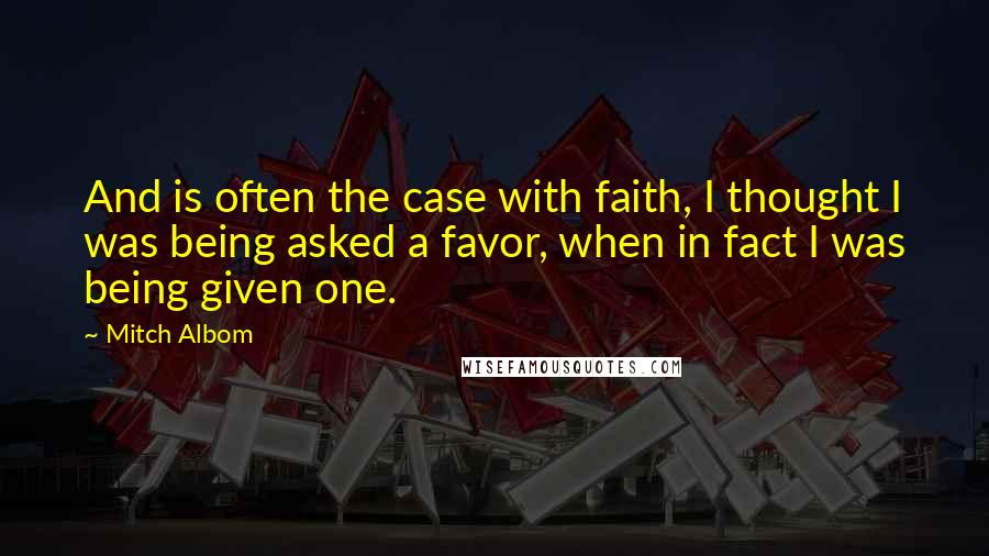 Mitch Albom Quotes: And is often the case with faith, I thought I was being asked a favor, when in fact I was being given one.