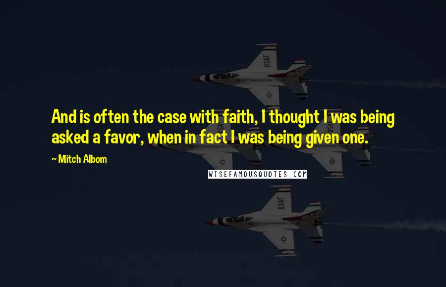 Mitch Albom Quotes: And is often the case with faith, I thought I was being asked a favor, when in fact I was being given one.