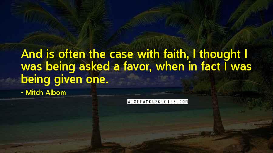 Mitch Albom Quotes: And is often the case with faith, I thought I was being asked a favor, when in fact I was being given one.