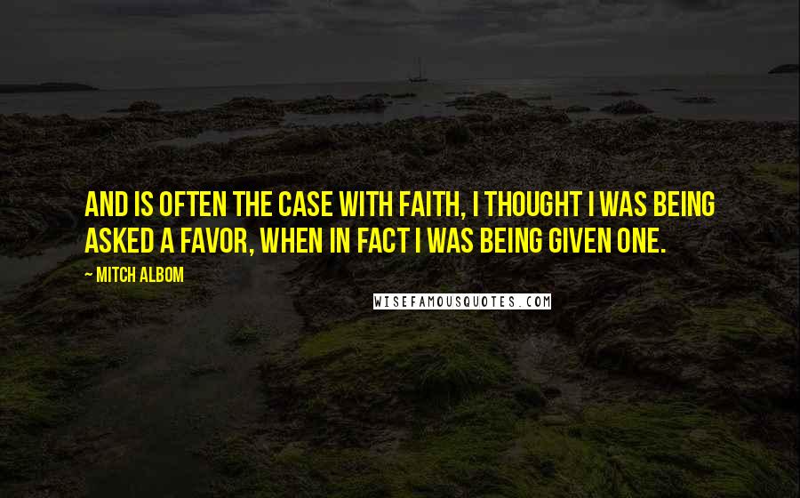 Mitch Albom Quotes: And is often the case with faith, I thought I was being asked a favor, when in fact I was being given one.