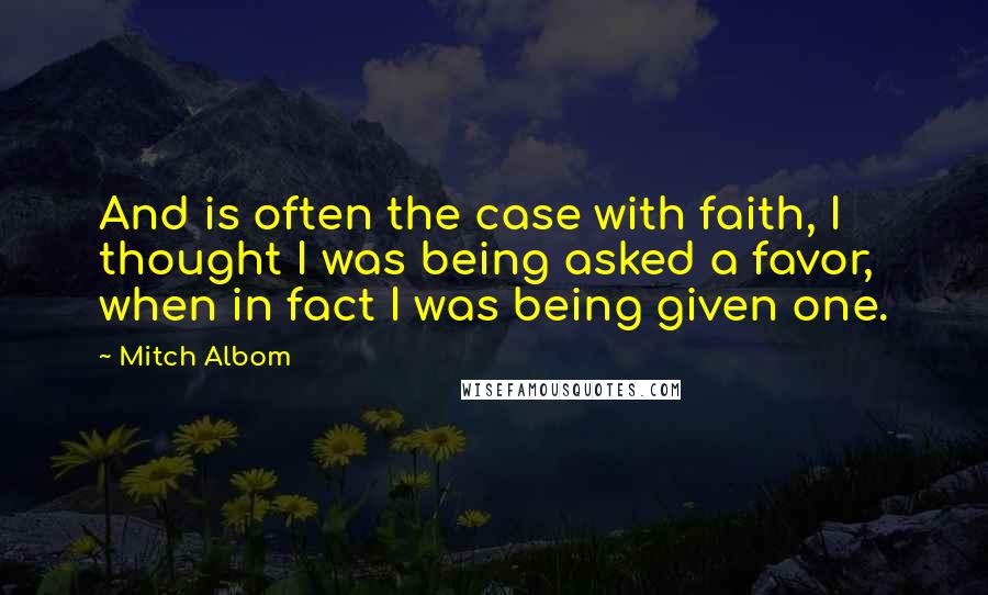 Mitch Albom Quotes: And is often the case with faith, I thought I was being asked a favor, when in fact I was being given one.