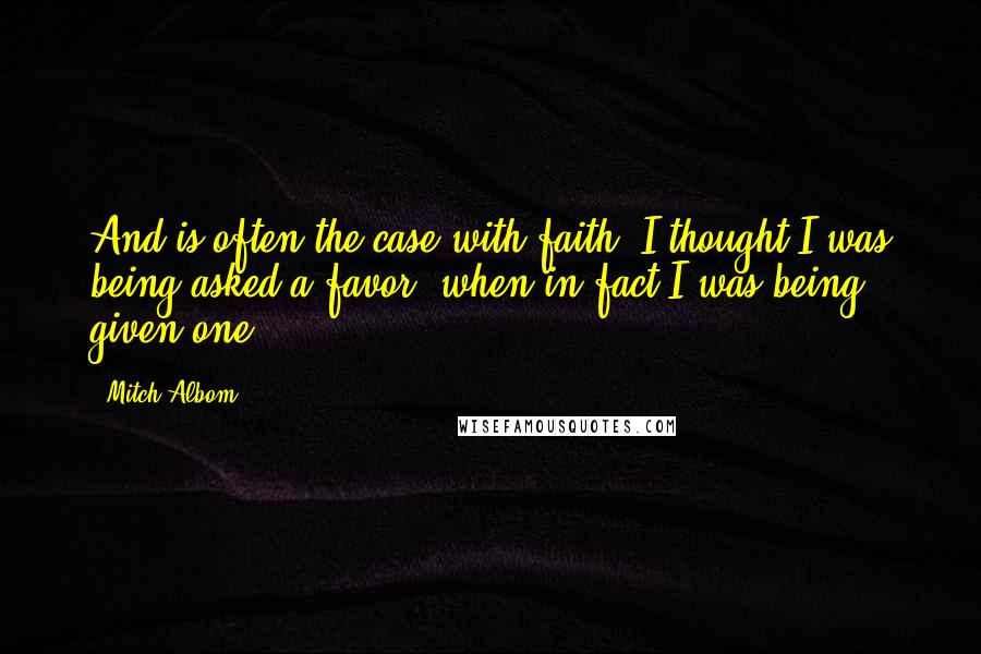Mitch Albom Quotes: And is often the case with faith, I thought I was being asked a favor, when in fact I was being given one.