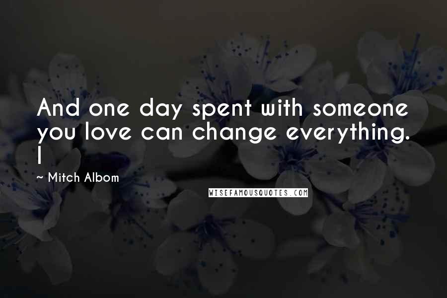 Mitch Albom Quotes: And one day spent with someone you love can change everything. I