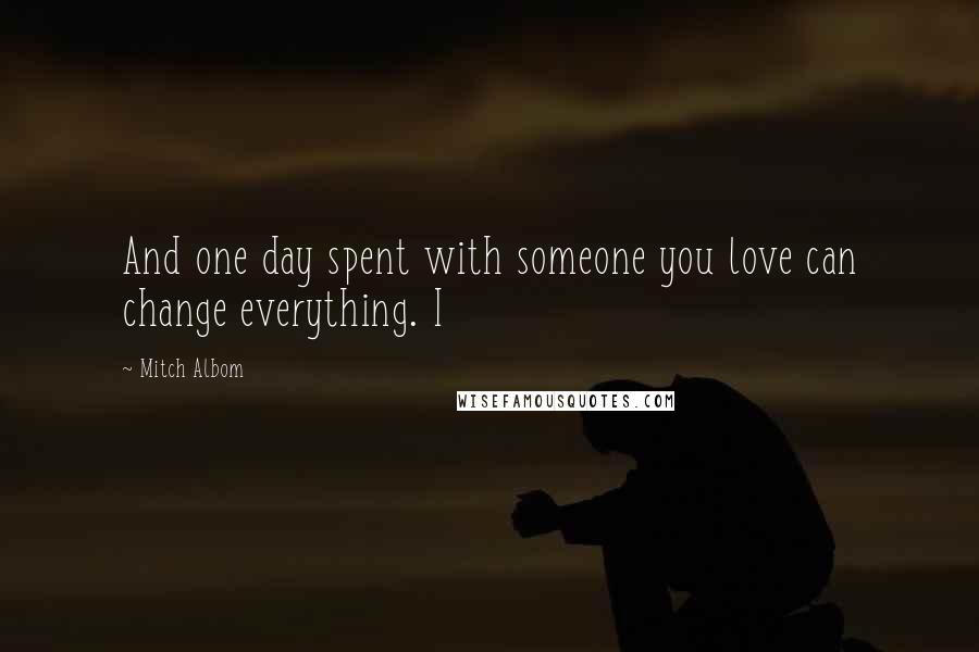 Mitch Albom Quotes: And one day spent with someone you love can change everything. I