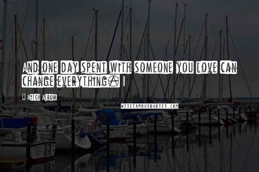 Mitch Albom Quotes: And one day spent with someone you love can change everything. I