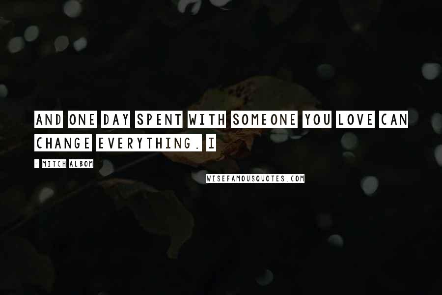 Mitch Albom Quotes: And one day spent with someone you love can change everything. I