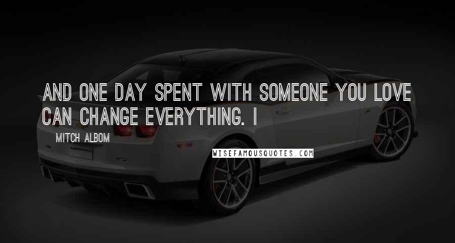 Mitch Albom Quotes: And one day spent with someone you love can change everything. I