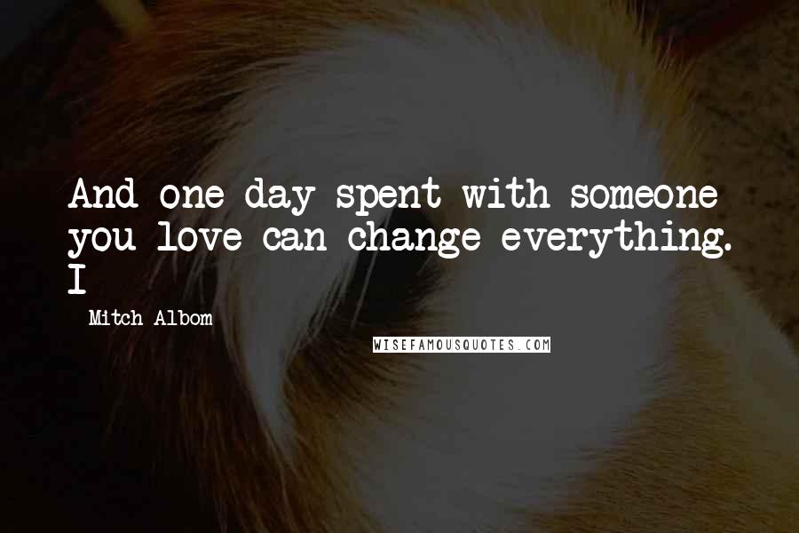 Mitch Albom Quotes: And one day spent with someone you love can change everything. I
