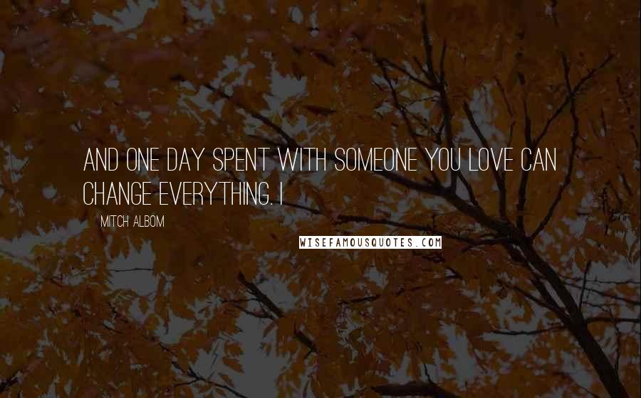 Mitch Albom Quotes: And one day spent with someone you love can change everything. I