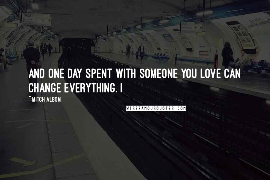 Mitch Albom Quotes: And one day spent with someone you love can change everything. I