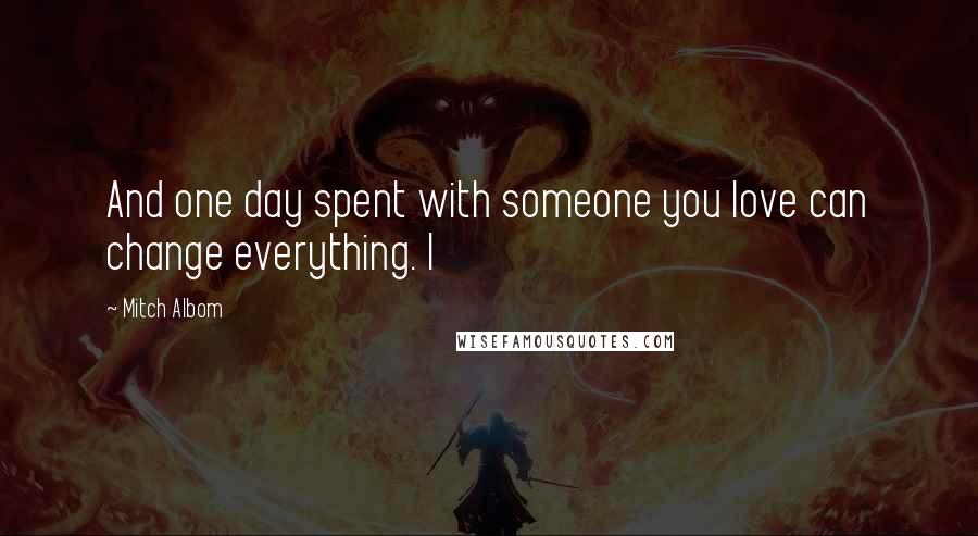 Mitch Albom Quotes: And one day spent with someone you love can change everything. I