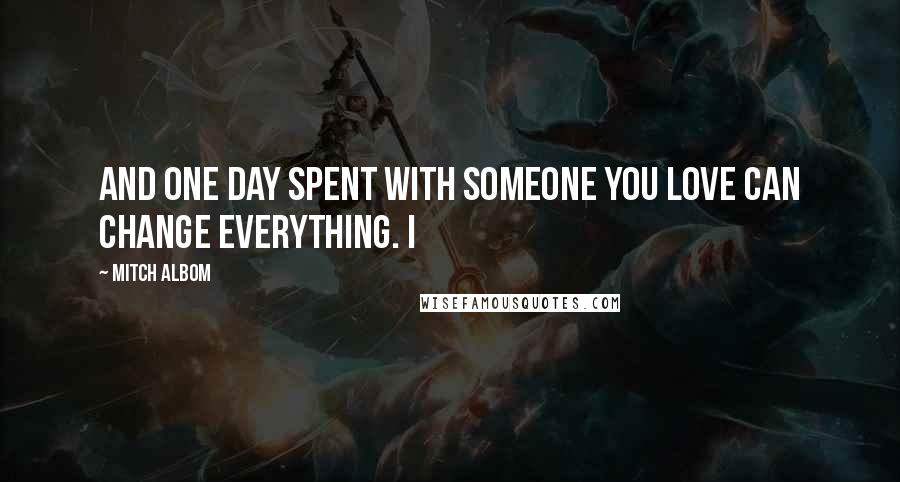 Mitch Albom Quotes: And one day spent with someone you love can change everything. I
