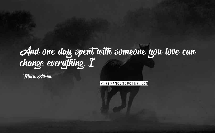 Mitch Albom Quotes: And one day spent with someone you love can change everything. I
