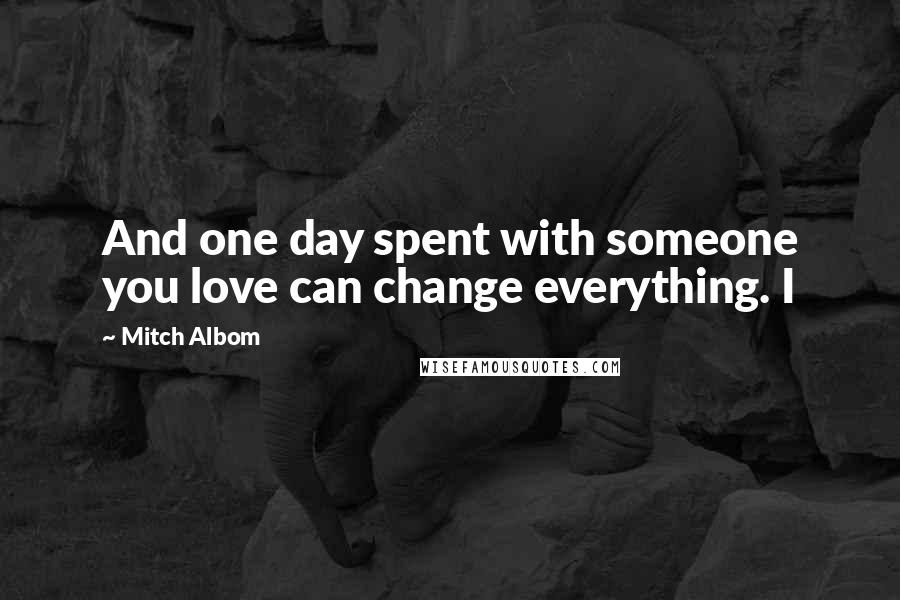 Mitch Albom Quotes: And one day spent with someone you love can change everything. I
