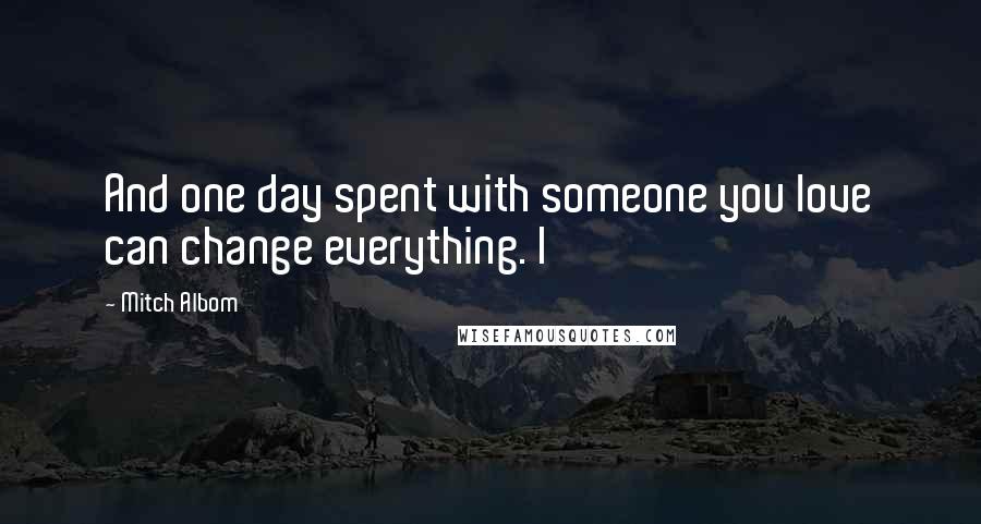 Mitch Albom Quotes: And one day spent with someone you love can change everything. I