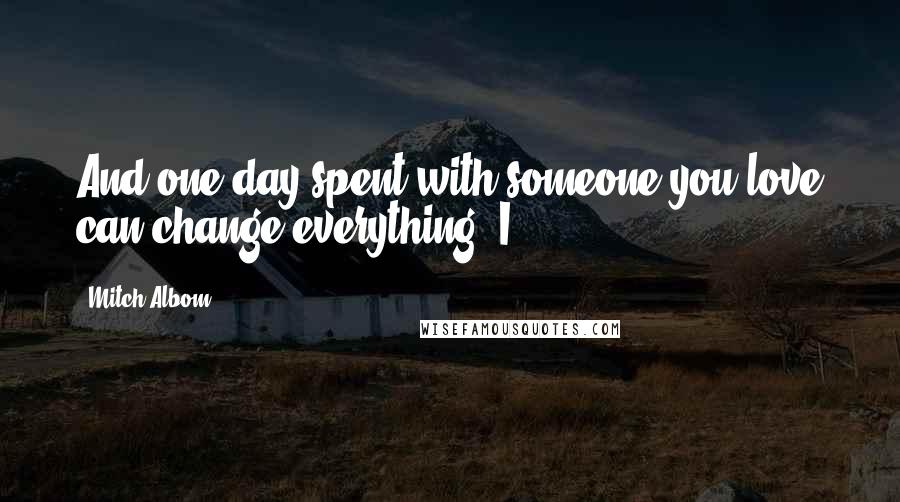 Mitch Albom Quotes: And one day spent with someone you love can change everything. I