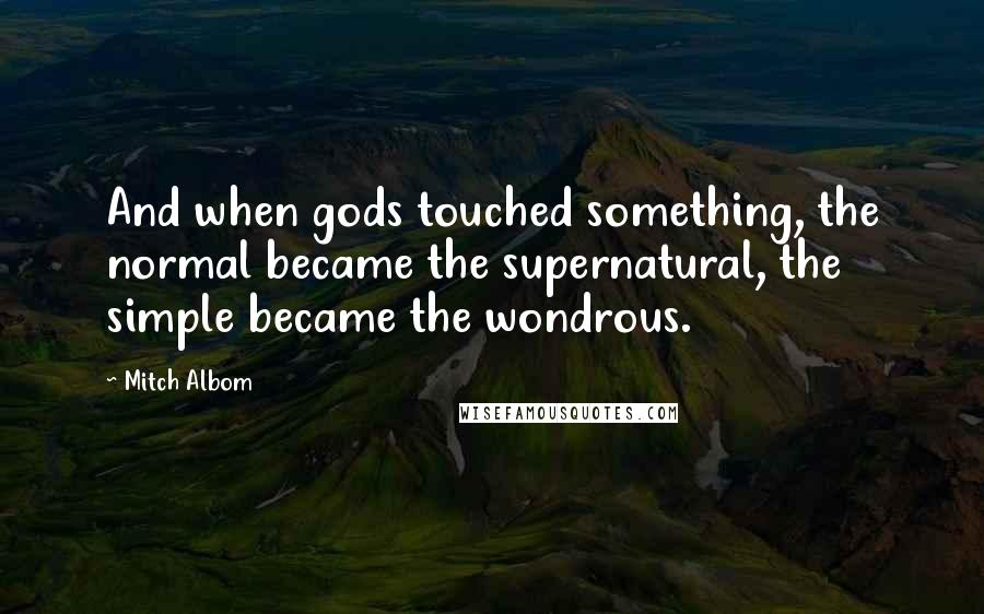 Mitch Albom Quotes: And when gods touched something, the normal became the supernatural, the simple became the wondrous.