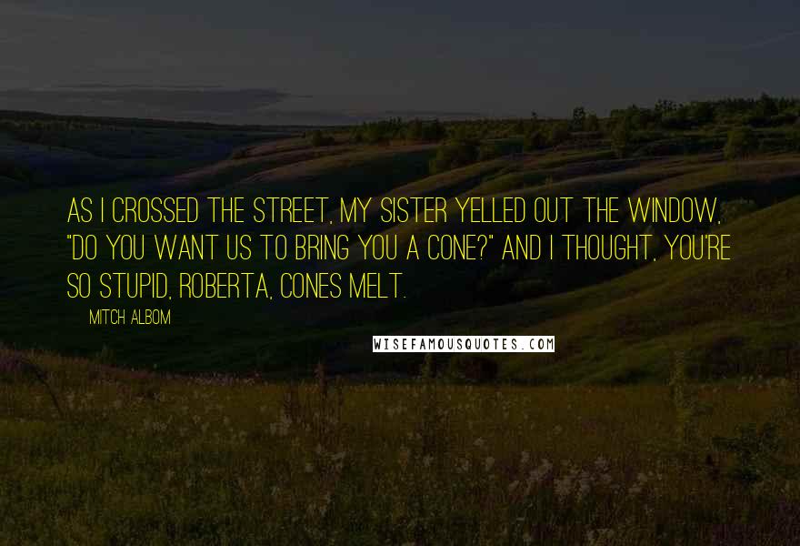 Mitch Albom Quotes: As I crossed the street, my sister yelled out the window, "Do you want us to bring you a cone?" and I thought, You're so stupid, Roberta, cones melt.