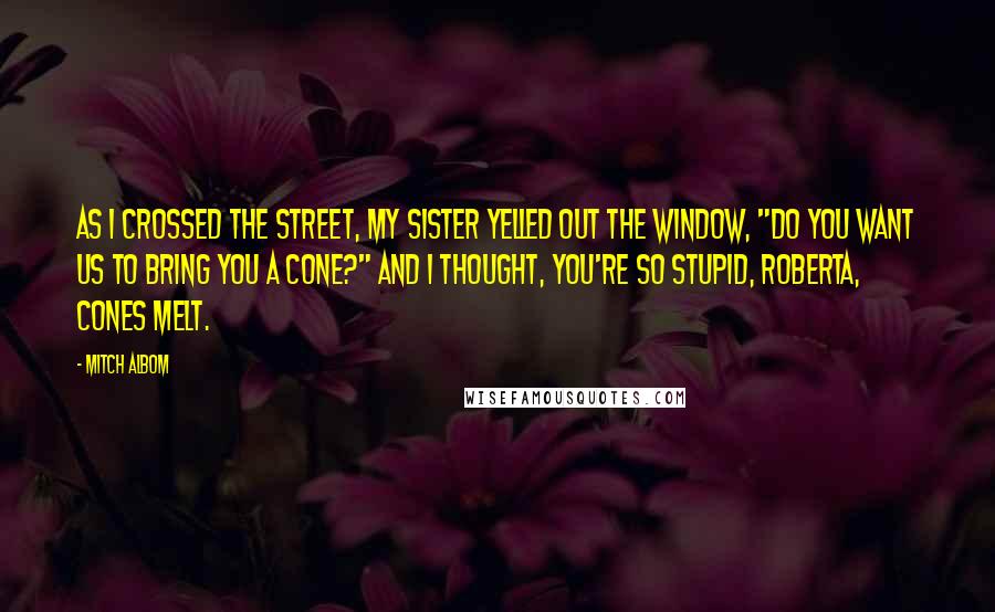 Mitch Albom Quotes: As I crossed the street, my sister yelled out the window, "Do you want us to bring you a cone?" and I thought, You're so stupid, Roberta, cones melt.