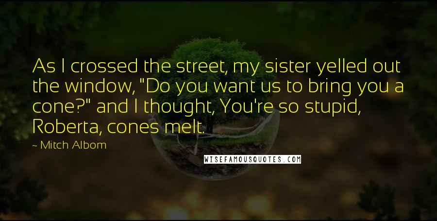 Mitch Albom Quotes: As I crossed the street, my sister yelled out the window, "Do you want us to bring you a cone?" and I thought, You're so stupid, Roberta, cones melt.