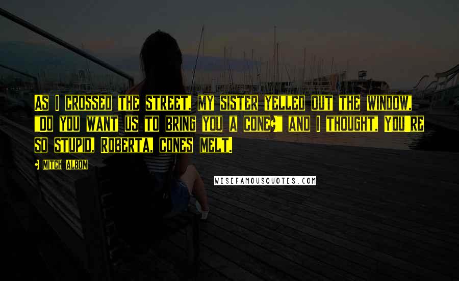 Mitch Albom Quotes: As I crossed the street, my sister yelled out the window, "Do you want us to bring you a cone?" and I thought, You're so stupid, Roberta, cones melt.