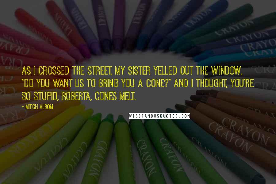 Mitch Albom Quotes: As I crossed the street, my sister yelled out the window, "Do you want us to bring you a cone?" and I thought, You're so stupid, Roberta, cones melt.