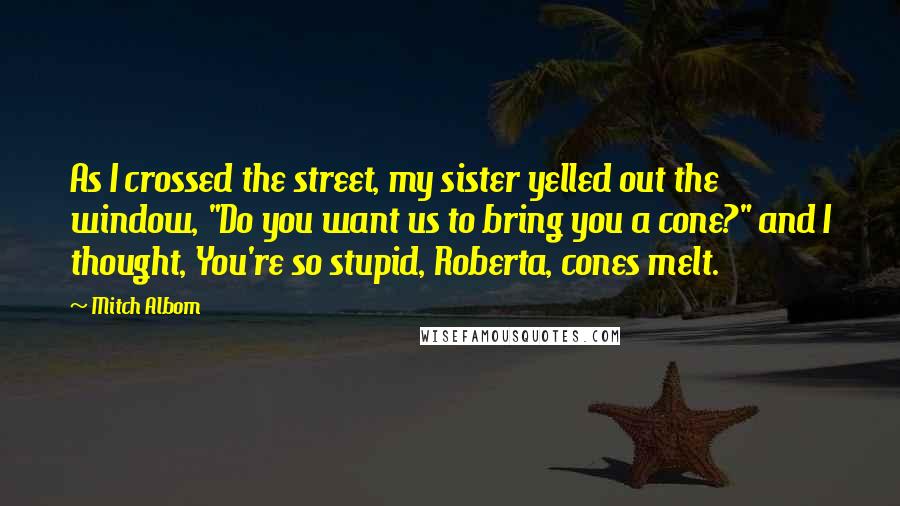 Mitch Albom Quotes: As I crossed the street, my sister yelled out the window, "Do you want us to bring you a cone?" and I thought, You're so stupid, Roberta, cones melt.