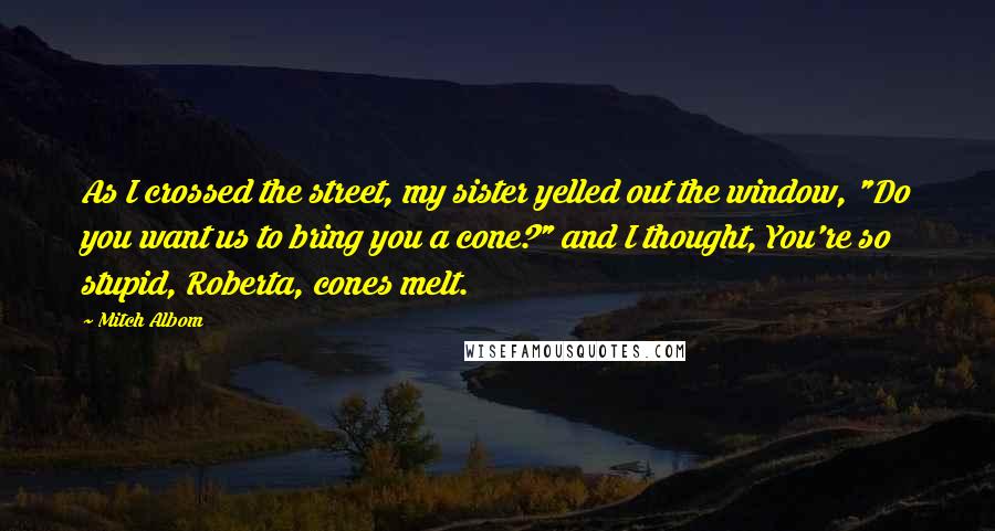 Mitch Albom Quotes: As I crossed the street, my sister yelled out the window, "Do you want us to bring you a cone?" and I thought, You're so stupid, Roberta, cones melt.