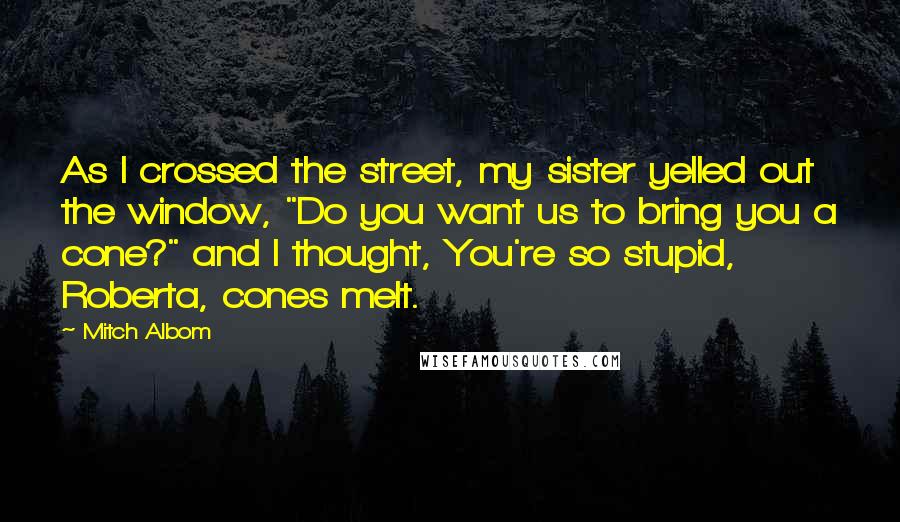 Mitch Albom Quotes: As I crossed the street, my sister yelled out the window, "Do you want us to bring you a cone?" and I thought, You're so stupid, Roberta, cones melt.
