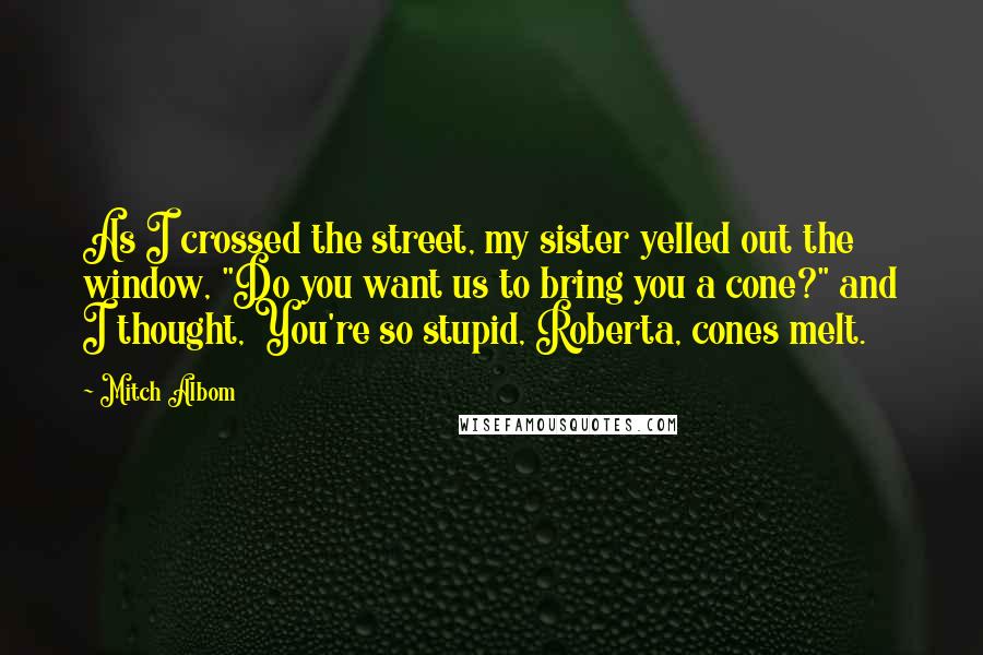 Mitch Albom Quotes: As I crossed the street, my sister yelled out the window, "Do you want us to bring you a cone?" and I thought, You're so stupid, Roberta, cones melt.