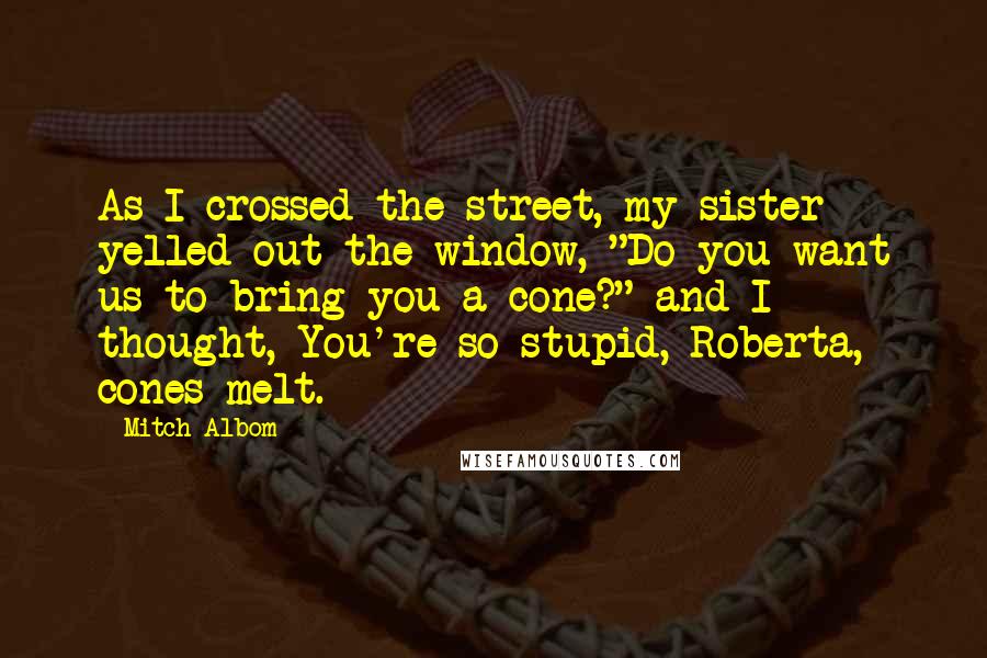 Mitch Albom Quotes: As I crossed the street, my sister yelled out the window, "Do you want us to bring you a cone?" and I thought, You're so stupid, Roberta, cones melt.