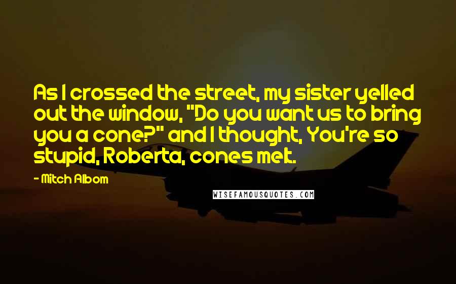 Mitch Albom Quotes: As I crossed the street, my sister yelled out the window, "Do you want us to bring you a cone?" and I thought, You're so stupid, Roberta, cones melt.