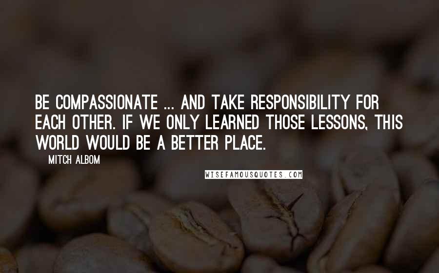 Mitch Albom Quotes: Be compassionate ... and take responsibility for each other. If we only learned those lessons, this world would be a better place.