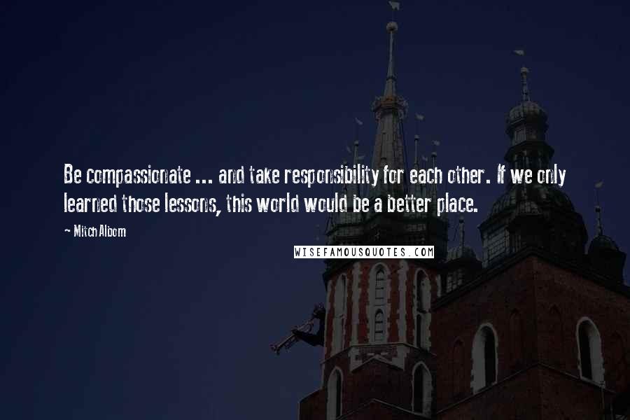 Mitch Albom Quotes: Be compassionate ... and take responsibility for each other. If we only learned those lessons, this world would be a better place.