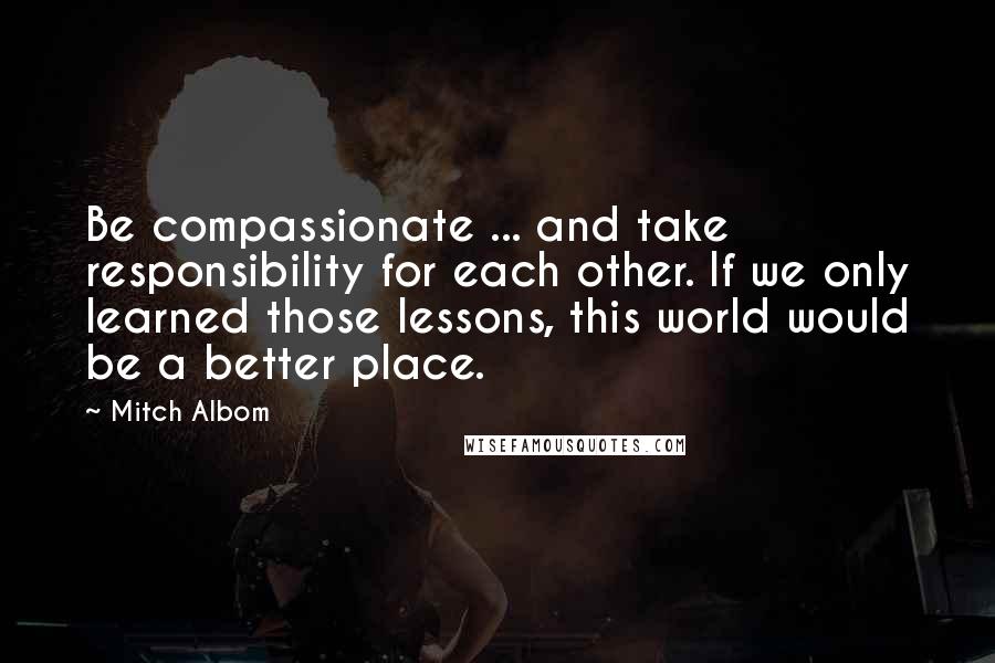 Mitch Albom Quotes: Be compassionate ... and take responsibility for each other. If we only learned those lessons, this world would be a better place.