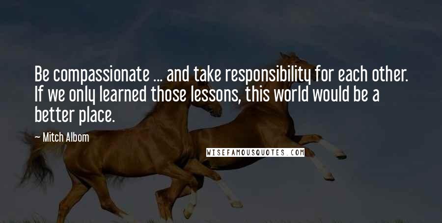 Mitch Albom Quotes: Be compassionate ... and take responsibility for each other. If we only learned those lessons, this world would be a better place.