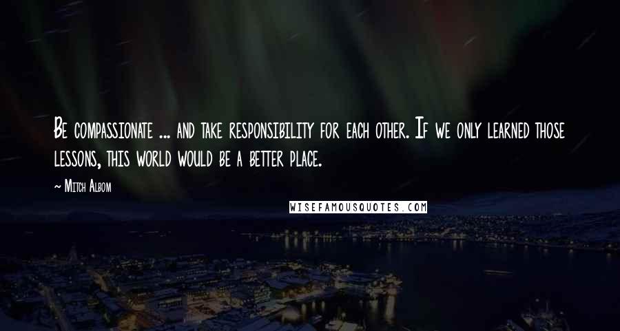 Mitch Albom Quotes: Be compassionate ... and take responsibility for each other. If we only learned those lessons, this world would be a better place.