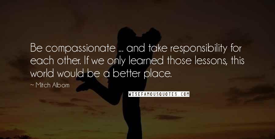 Mitch Albom Quotes: Be compassionate ... and take responsibility for each other. If we only learned those lessons, this world would be a better place.