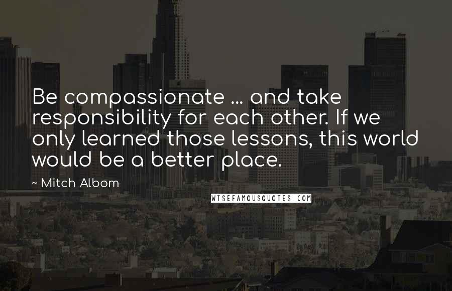 Mitch Albom Quotes: Be compassionate ... and take responsibility for each other. If we only learned those lessons, this world would be a better place.