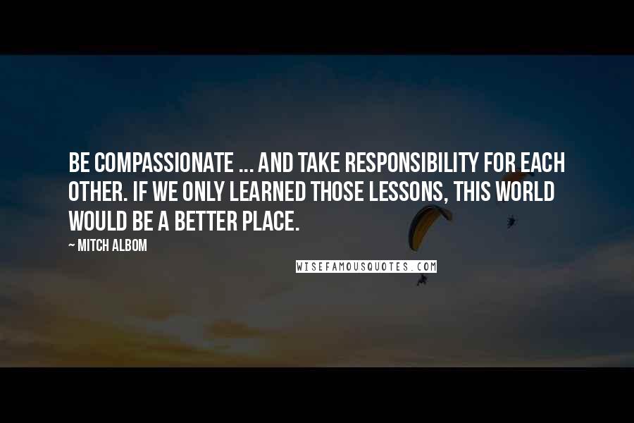 Mitch Albom Quotes: Be compassionate ... and take responsibility for each other. If we only learned those lessons, this world would be a better place.