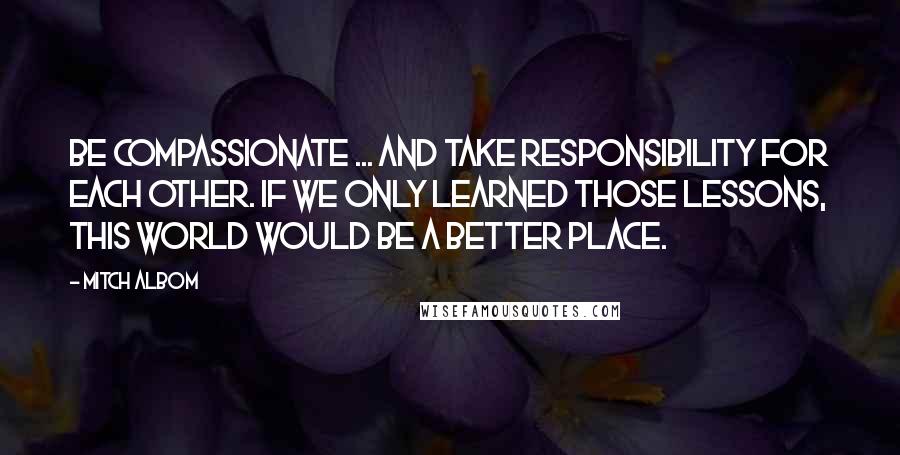 Mitch Albom Quotes: Be compassionate ... and take responsibility for each other. If we only learned those lessons, this world would be a better place.