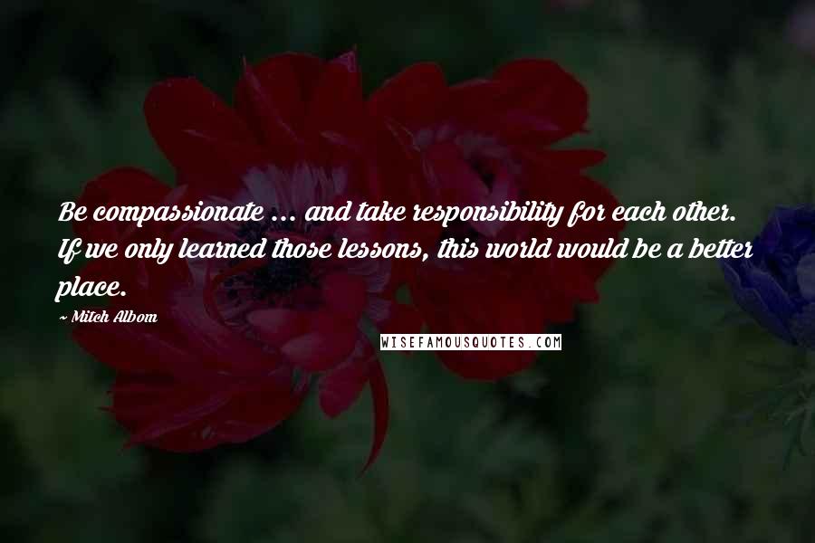 Mitch Albom Quotes: Be compassionate ... and take responsibility for each other. If we only learned those lessons, this world would be a better place.