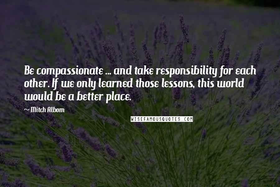 Mitch Albom Quotes: Be compassionate ... and take responsibility for each other. If we only learned those lessons, this world would be a better place.