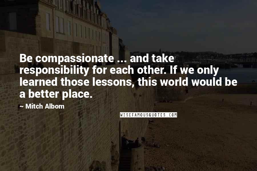 Mitch Albom Quotes: Be compassionate ... and take responsibility for each other. If we only learned those lessons, this world would be a better place.