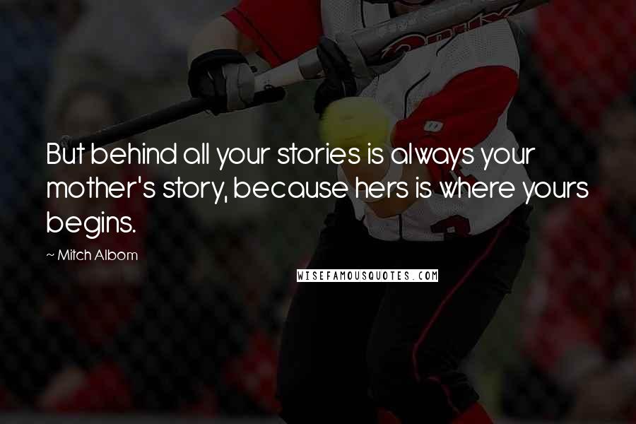 Mitch Albom Quotes: But behind all your stories is always your mother's story, because hers is where yours begins.