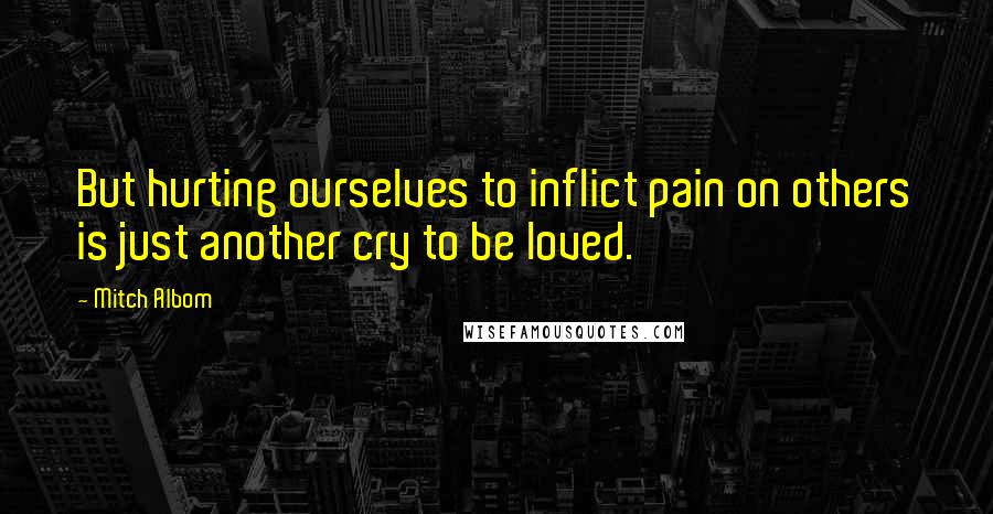 Mitch Albom Quotes: But hurting ourselves to inflict pain on others is just another cry to be loved.
